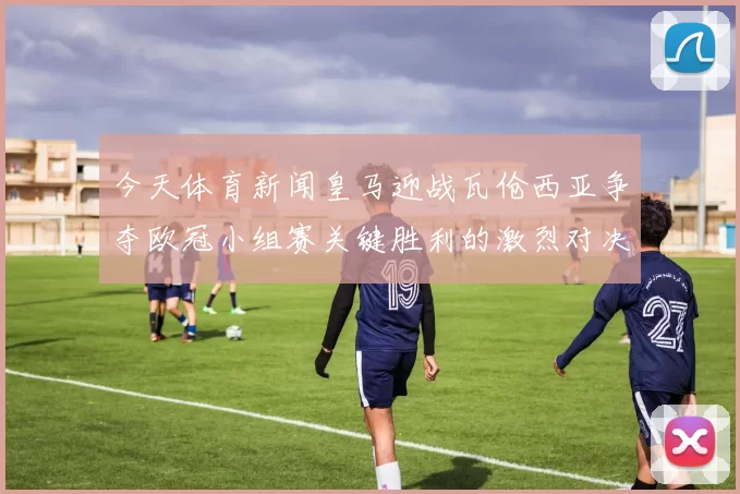 今天体育新闻皇马迎战瓦伧西亚争夺欧冠小组赛关键胜利的激烈对决