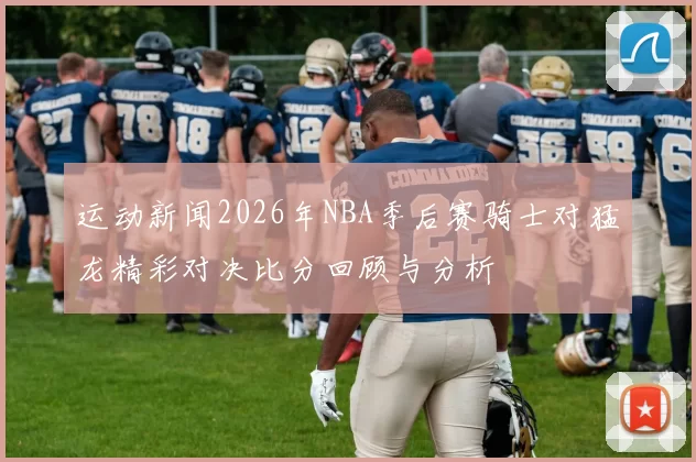 运动新闻2026年NBA季后赛骑士对猛龙精彩对决比分回顾与分析