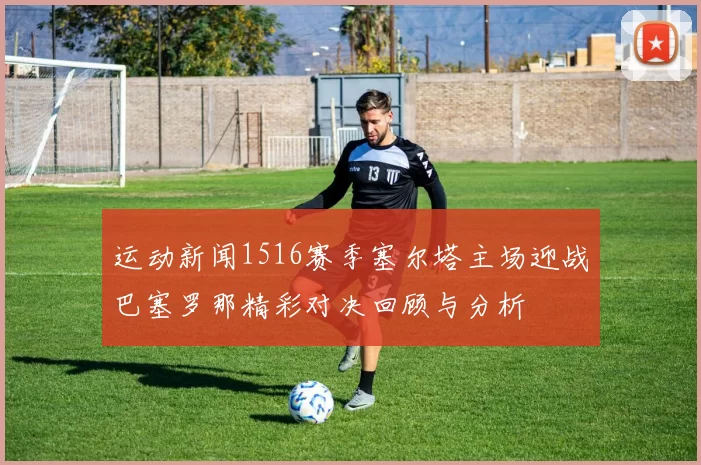 运动新闻1516赛季塞尔塔主场迎战巴塞罗那精彩对决回顾与分析